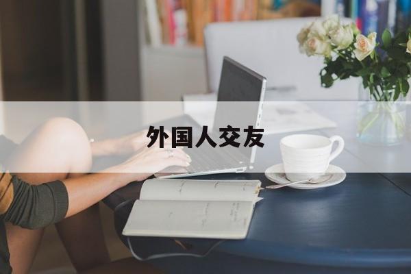 外国人交友:(怎么认识外国人的交友平台)