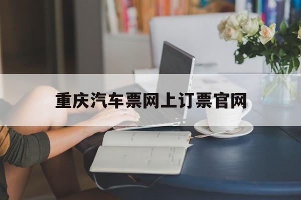 重庆汽车票网上订票官网:(重庆市公路客运联网售票网官网)
